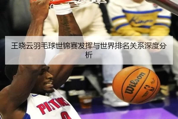王晓云羽毛球世锦赛发挥与世界排名关系深度分析